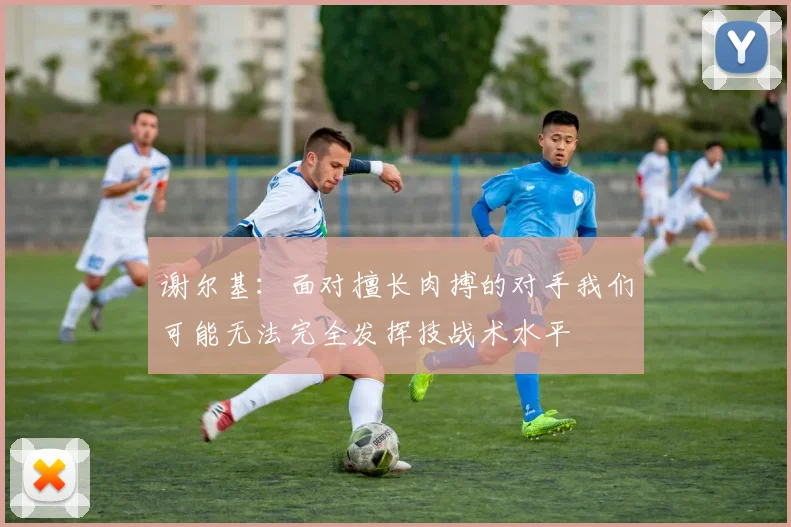 谢尔基：面对擅长肉搏的对手我们可能无法完全发挥技战术水平