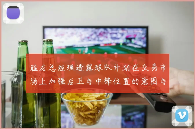 猛龙总经理透露球队计划在交易市场上加强后卫与中锋位置的意图与目标