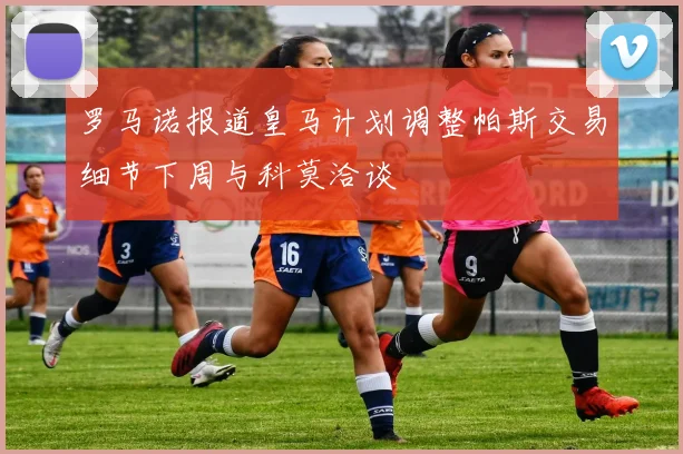 罗马诺报道皇马计划调整帕斯交易细节下周与科莫洽谈