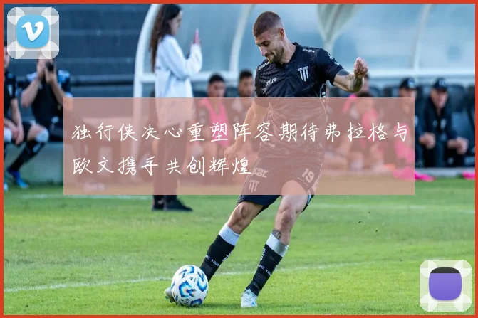 独行侠决心重塑阵容期待弗拉格与欧文携手共创辉煌