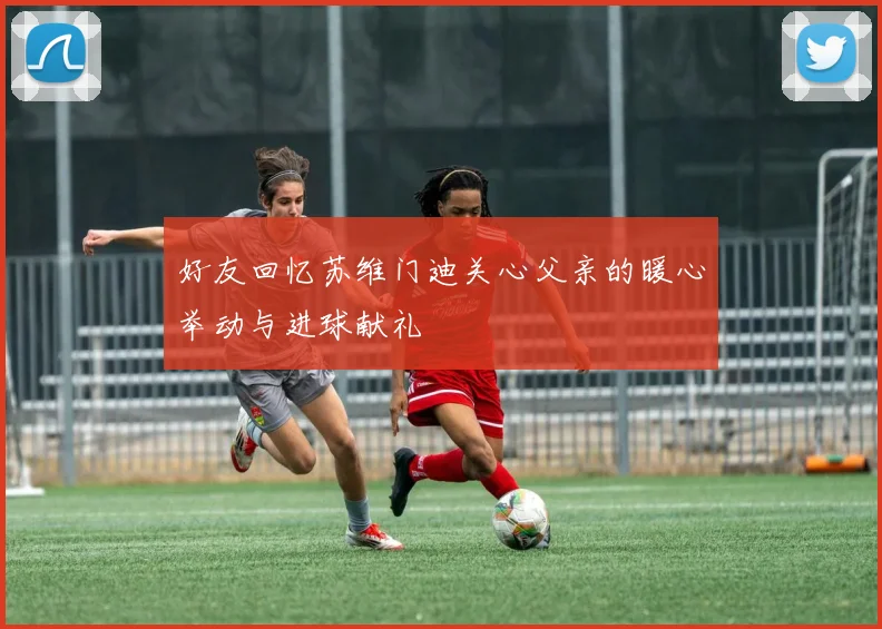 好友回忆苏维门迪关心父亲的暖心举动与进球献礼