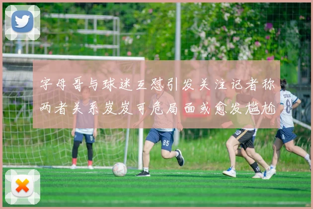 字母哥与球迷互怼引发关注记者称两者关系岌岌可危局面或愈发尴尬