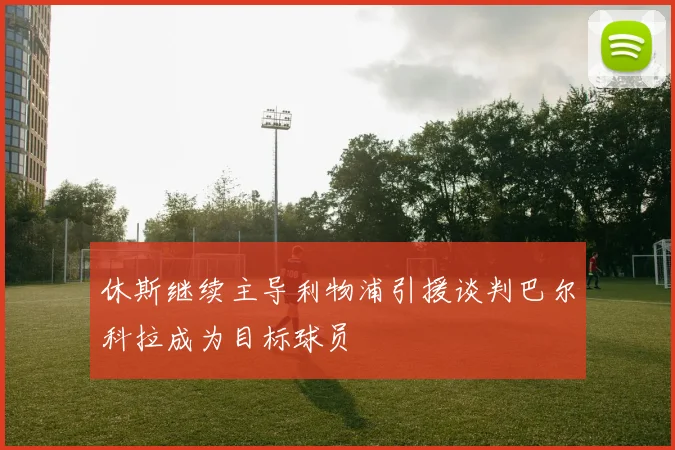 休斯继续主导利物浦引援谈判巴尔科拉成为目标球员