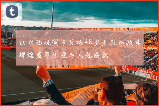 切尔西祝贺卡瓦略48岁生日回顾其辉煌蓝军生涯与九冠成就