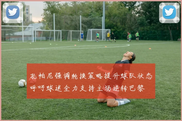 孔帕尼强调轮换策略提升球队状态呼吁球迷全力支持主场逆转巴黎