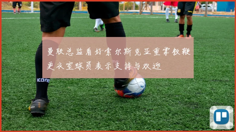 曼联总监看好索尔斯克亚重掌教鞭更衣室球员表示支持与欢迎