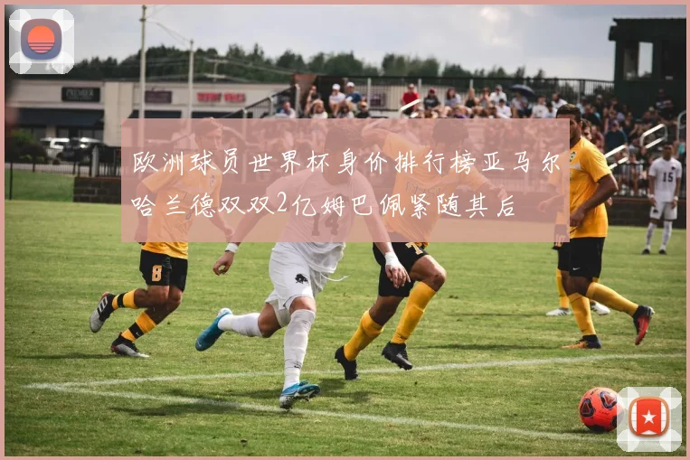 欧洲球员世界杯身价排行榜亚马尔哈兰德双双2亿姆巴佩紧随其后