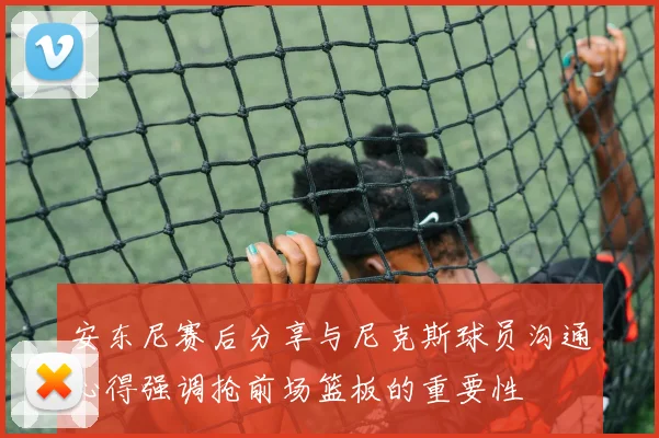 安东尼赛后分享与尼克斯球员沟通心得强调抢前场篮板的重要性