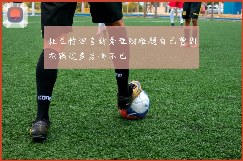 杜兰特坦言新秀理财难题自己曾因花钱过多后悔不已