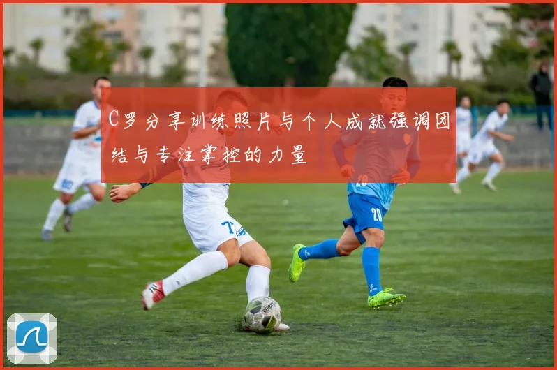 C罗分享训练照片与个人成就强调团结与专注掌控的力量