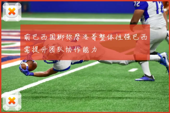 前巴西国脚称摩洛哥整体性强巴西需提升团队协作能力