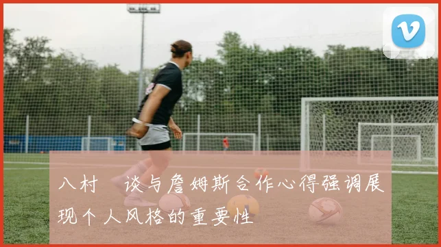 八村塁谈与詹姆斯合作心得强调展现个人风格的重要性