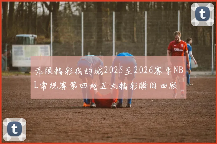 无限精彩我的城2025至2026赛季NBL常规赛第四轮五大精彩瞬间回顾