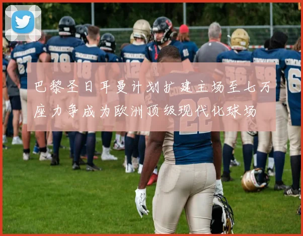 巴黎圣日耳曼计划扩建主场至七万座力争成为欧洲顶级现代化球场