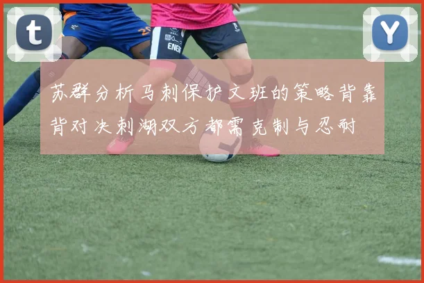 苏群分析马刺保护文班的策略背靠背对决刺湖双方都需克制与忍耐