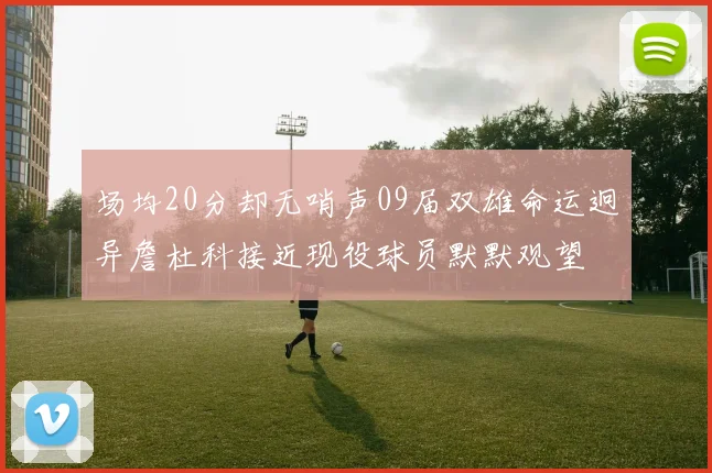 场均20分却无哨声09届双雄命运迥异詹杜科接近现役球员默默观望