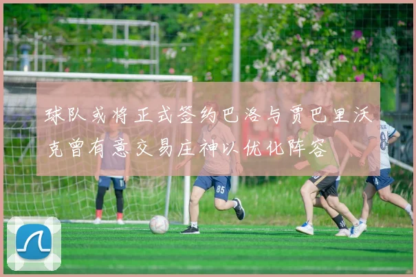 球队或将正式签约巴洛与贾巴里沃克曾有意交易庄神以优化阵容
