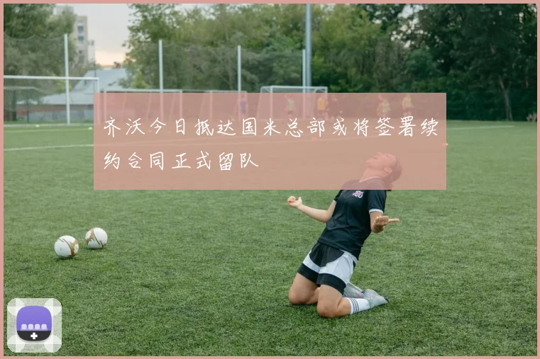 齐沃今日抵达国米总部或将签署续约合同正式留队