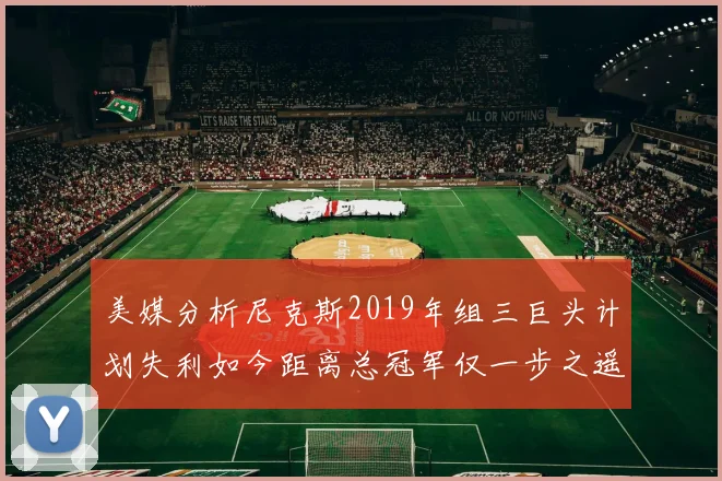 美媒分析尼克斯2019年组三巨头计划失利如今距离总冠军仅一步之遥