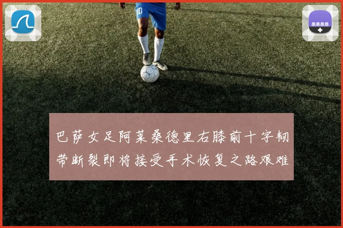 巴萨女足阿莱桑德里右膝前十字韧带断裂即将接受手术恢复之路艰难