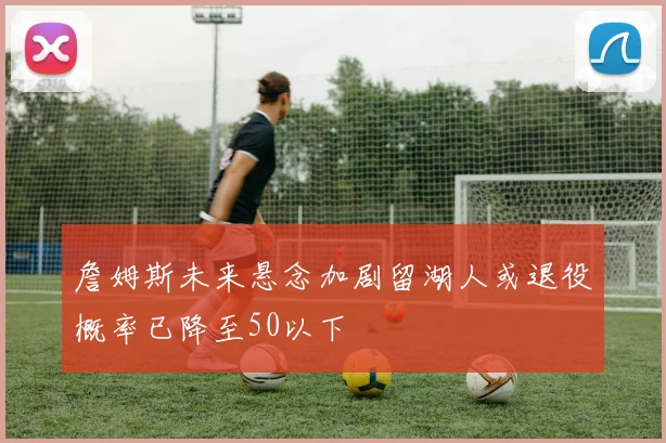 詹姆斯未来悬念加剧留湖人或退役概率已降至50以下