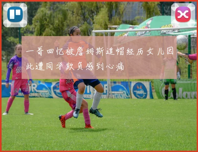 一哥回忆被詹姆斯追帽经历女儿因此遭同学欺负感到心痛